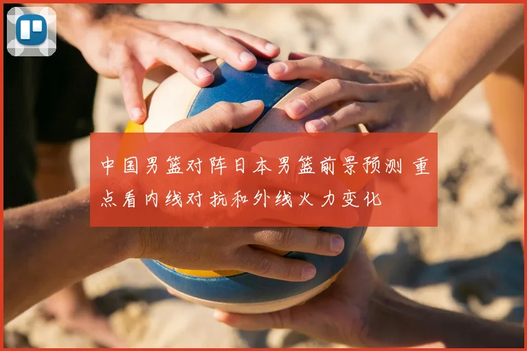 中国男篮对阵日本男篮前景预测 重点看内线对抗和外线火力变化