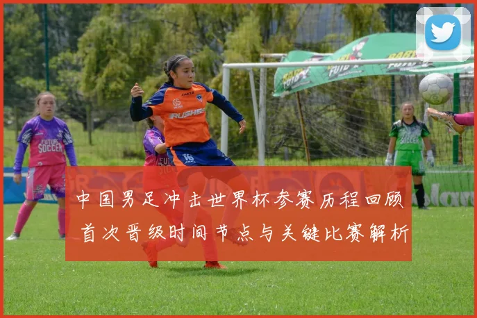 中国男足冲击世界杯参赛历程回顾 首次晋级时间节点与关键比赛解析