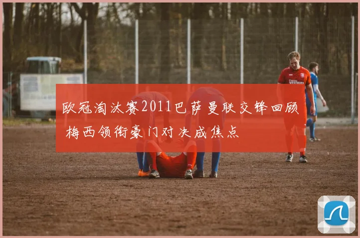 欧冠淘汰赛2011巴萨曼联交锋回顾 梅西领衔豪门对决成焦点