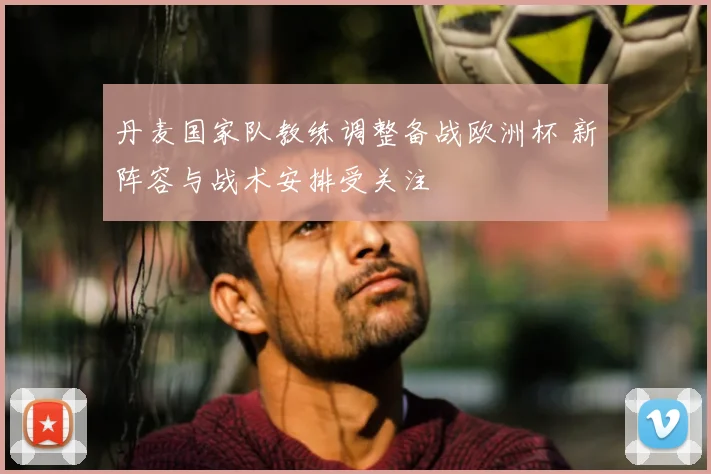 丹麦国家队教练调整备战欧洲杯 新阵容与战术安排受关注