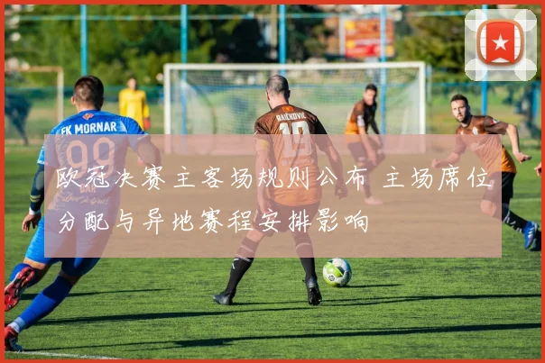 欧冠决赛主客场规则公布 主场席位分配与异地赛程安排影响