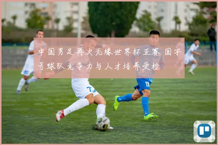 中国男足再次无缘世界杯正赛 国字号球队竞争力与人才培养受检