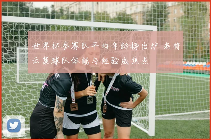 世界杯参赛队平均年龄榜出炉 老将云集球队体能与经验成焦点