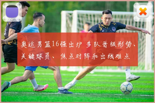 奥运男篮16强出炉 多队晋级形势、关键球员、焦点对阵和出线难点