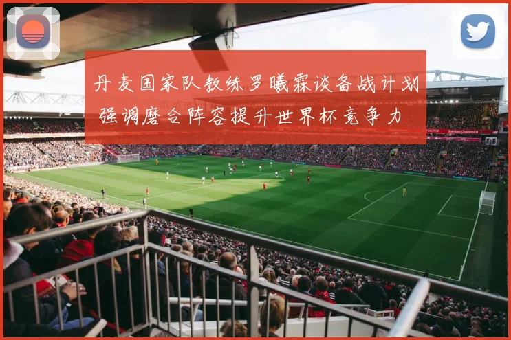 丹麦国家队教练罗曦霖谈备战计划 强调磨合阵容提升世界杯竞争力