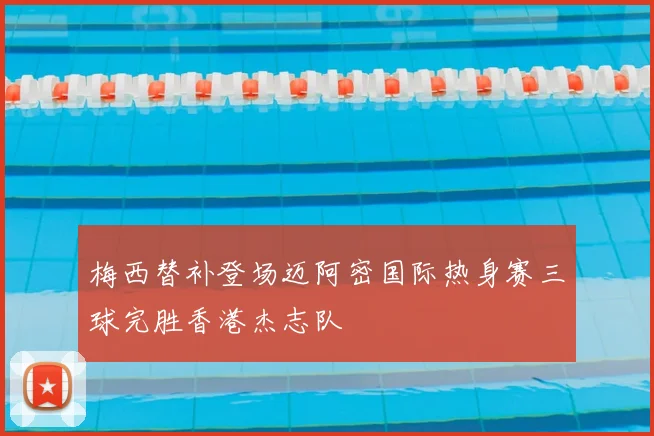 梅西替补登场迈阿密国际热身赛三球完胜香港杰志队