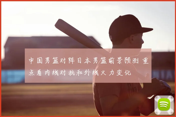 中国男篮对阵日本男篮前景预测 重点看内线对抗和外线火力变化