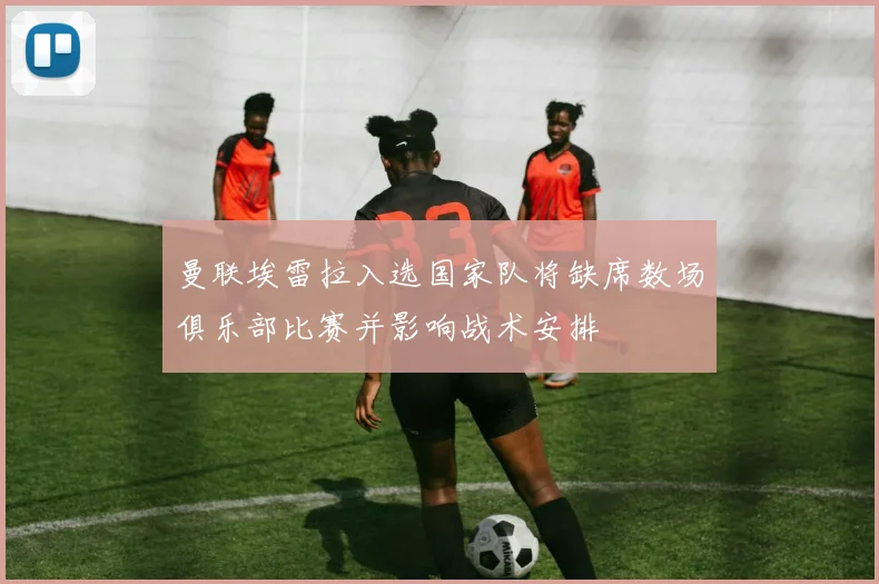 曼联埃雷拉入选国家队将缺席数场俱乐部比赛并影响战术安排