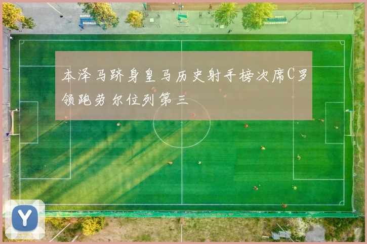 本泽马跻身皇马历史射手榜次席C罗领跑劳尔位列第三