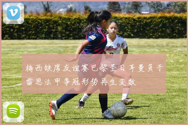 梅西缺席友谊赛巴黎圣日耳曼负于雷恩法甲争冠形势再生变数