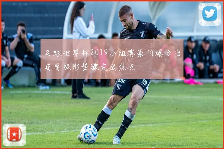足球世界杯2019小组赛豪门爆冷出局晋级形势骤变成焦点