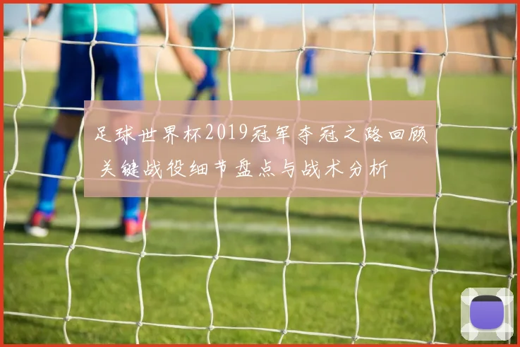 足球世界杯2019冠军夺冠之路回顾 关键战役细节盘点与战术分析