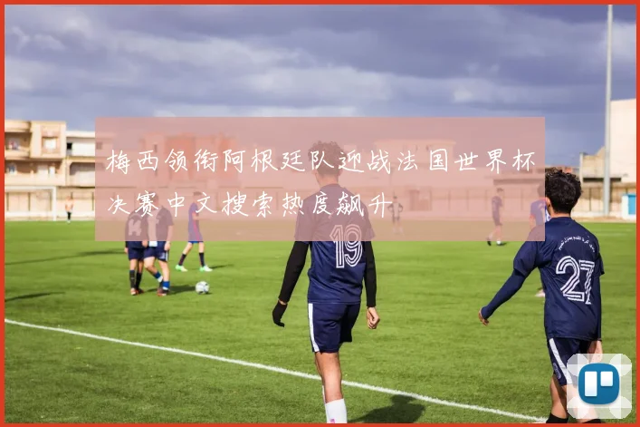 梅西领衔阿根廷队迎战法国世界杯决赛中文搜索热度飙升