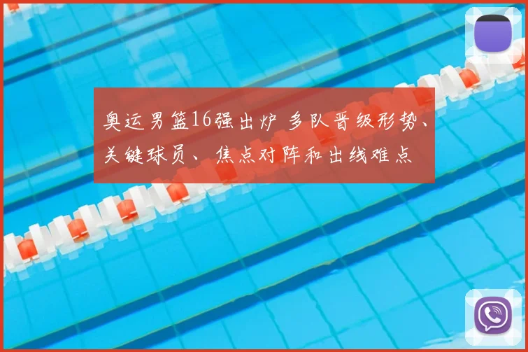 奥运男篮16强出炉 多队晋级形势、关键球员、焦点对阵和出线难点