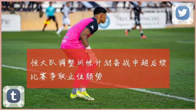 恒大队调整训练计划备战中超后续比赛争取止住颓势