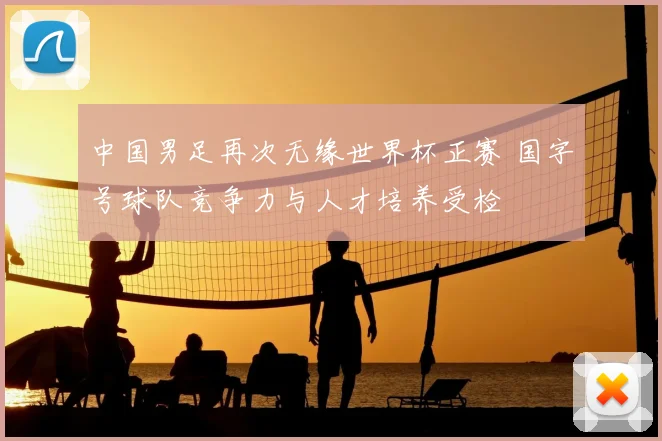 中国男足再次无缘世界杯正赛 国字号球队竞争力与人才培养受检