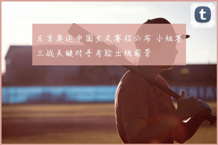 东京奥运中国女足赛程公布 小组赛三战关键对手考验出线前景