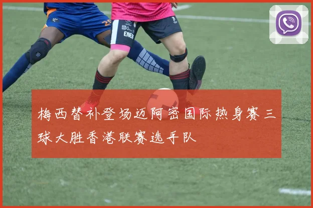 梅西替补登场迈阿密国际热身赛三球大胜香港联赛选手队