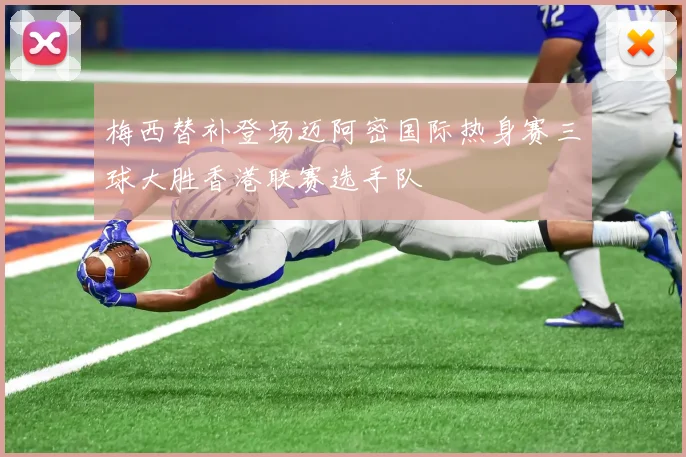 梅西替补登场迈阿密国际热身赛三球大胜香港联赛选手队