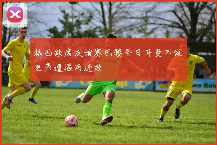 梅西缺席友谊赛巴黎圣日耳曼不敌里昂遭遇两连败