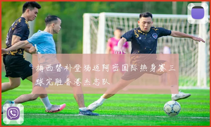 梅西替补登场迈阿密国际热身赛三球完胜香港杰志队