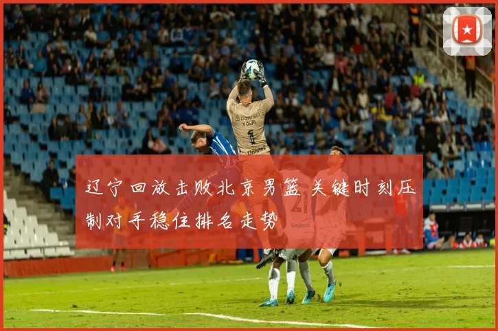 辽宁回放击败北京男篮 关键时刻压制对手稳住排名走势