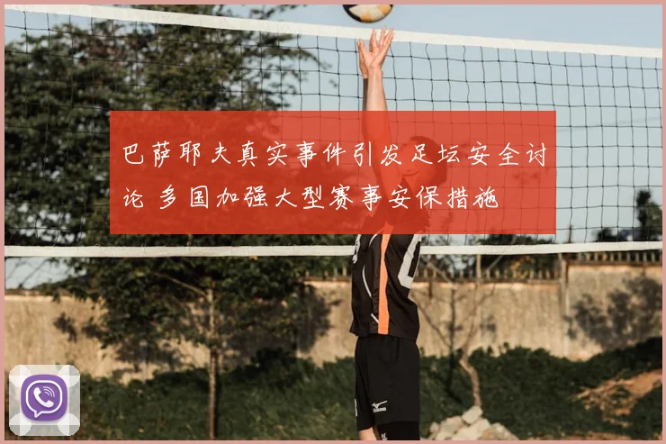 巴萨耶夫真实事件引发足坛安全讨论 多国加强大型赛事安保措施