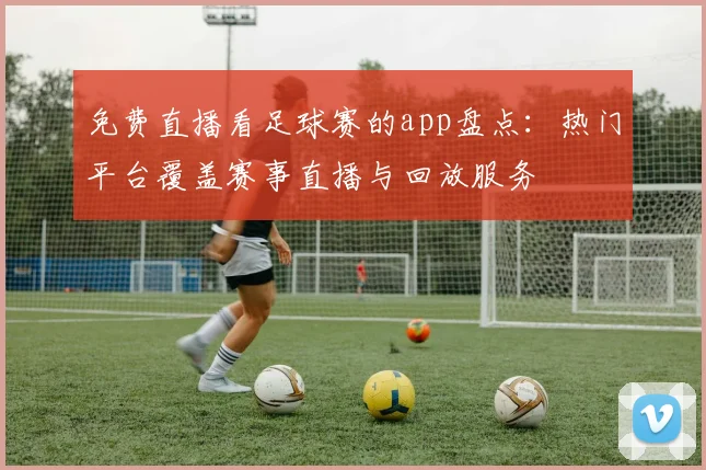 免费直播看足球赛的app盘点：热门平台覆盖赛事直播与回放服务