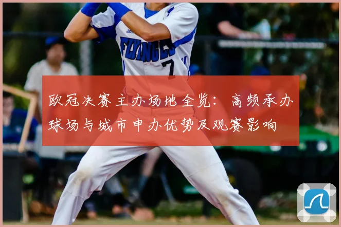 欧冠决赛主办场地全览:高频承办球场与城市申办优势及观赛影响
