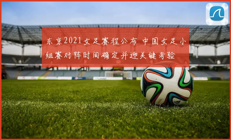 东京2021女足赛程公布 中国女足小组赛对阵时间确定并迎关键考验