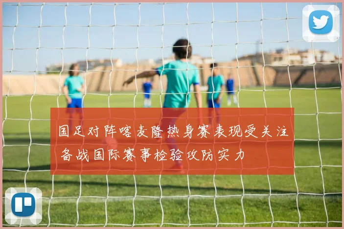 国足对阵喀麦隆热身赛表现受关注 备战国际赛事检验攻防实力