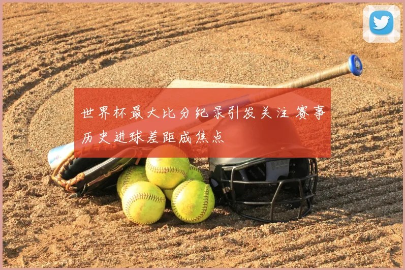 世界杯最大比分纪录引发关注 赛事历史进球差距成焦点
