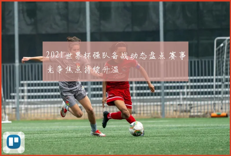 2021世界杯强队备战动态盘点 赛事竞争焦点持续升温