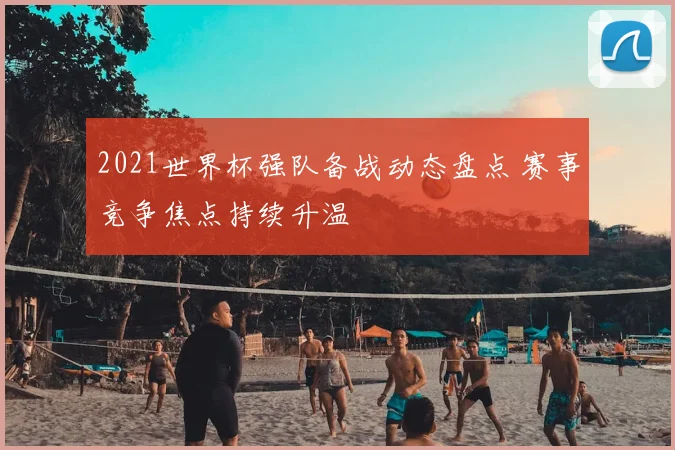 2021世界杯强队备战动态盘点 赛事竞争焦点持续升温