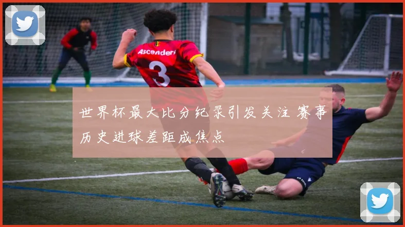 世界杯最大比分纪录引发关注 赛事历史进球差距成焦点